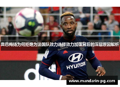 奥巴梅扬为何拒绝为法国队效力选择效力加蓬背后的深层原因解析 奥巴梅扬为何拒绝为法国队效力选择效力加蓬背后的深层原因解析