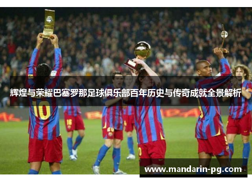 辉煌与荣耀巴塞罗那足球俱乐部百年历史与传奇成就全景解析