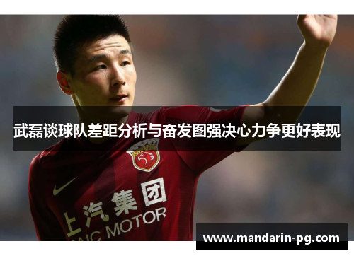 武磊谈球队差距分析与奋发图强决心力争更好表现