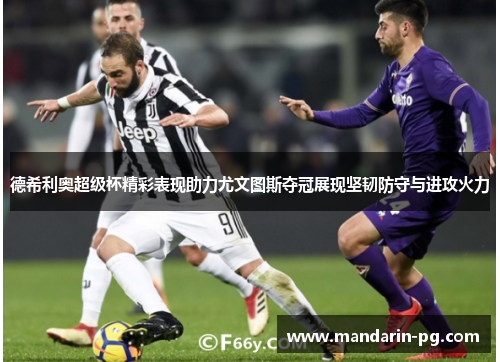 德希利奥超级杯精彩表现助力尤文图斯夺冠展现坚韧防守与进攻火力