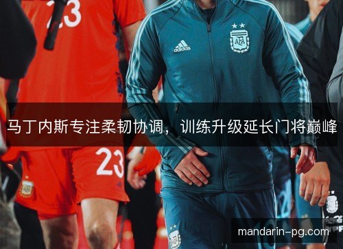 马丁内斯专注柔韧协调,训练升级延长门将巅峰 马丁内斯专注柔韧协调,训练升级延长门将巅峰